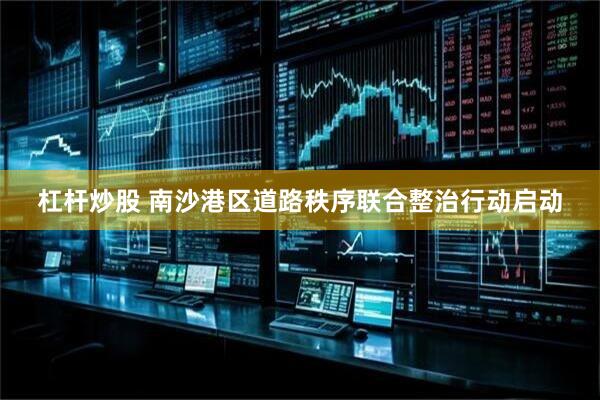 杠杆炒股 南沙港区道路秩序联合整治行动启动