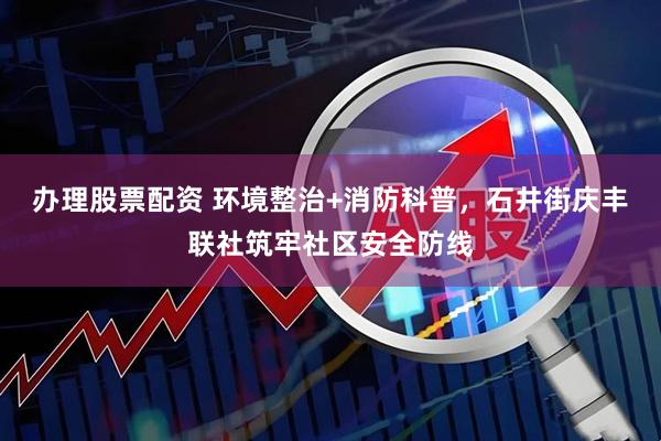 办理股票配资 环境整治+消防科普，石井街庆丰联社筑牢社区安全防线