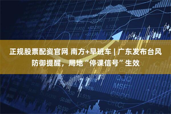 正规股票配资官网 南方+早班车 | 广东发布台风防御提醒，局地“停课信号”生效