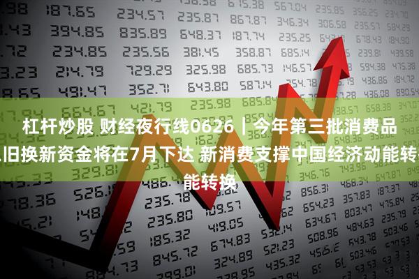 杠杆炒股 财经夜行线0626｜今年第三批消费品以旧换新资金将在7月下达 新消费支撑中国经济动能转换