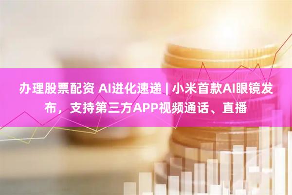 办理股票配资 AI进化速递 | 小米首款AI眼镜发布，支持第三方APP视频通话、直播