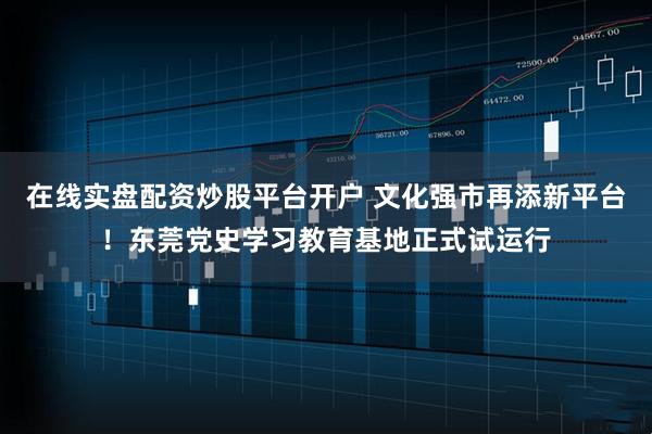 在线实盘配资炒股平台开户 文化强市再添新平台！东莞党史学习教育基地正式试运行