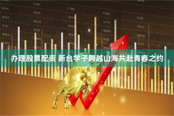 办理股票配资 新台学子跨越山海共赴青春之约