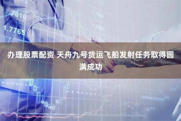 办理股票配资 天舟九号货运飞船发射任务取得圆满成功