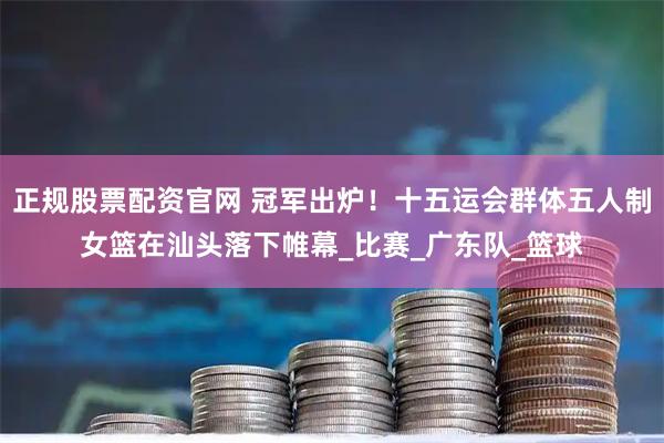 正规股票配资官网 冠军出炉！十五运会群体五人制女篮在汕头落下帷幕_比赛_广东队_篮球