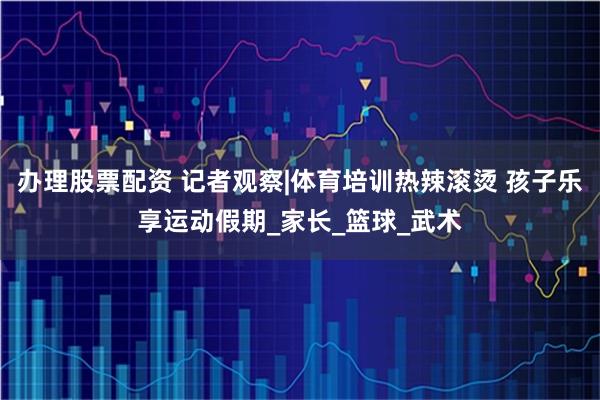 办理股票配资 记者观察|体育培训热辣滚烫 孩子乐享运动假期_家长_篮球_武术