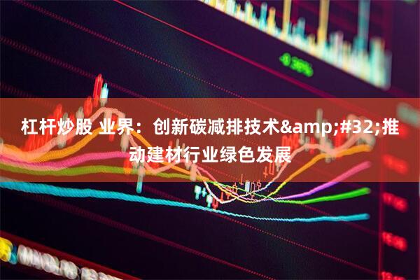杠杆炒股 业界：创新碳减排技术&#32;推动建材行业绿色发展