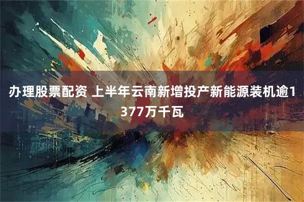 办理股票配资 上半年云南新增投产新能源装机逾1377万千瓦