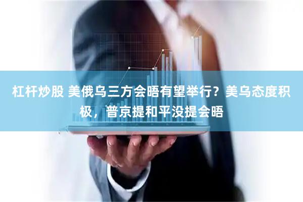 杠杆炒股 美俄乌三方会晤有望举行？美乌态度积极，普京提和平没提会晤