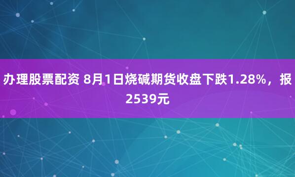 办理股票配资 8月1日烧碱期货收盘下跌1.28%，报2539元