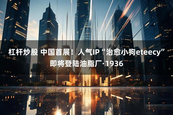 杠杆炒股 中国首展！人气IP“治愈小狗eteecy”即将登陆油脂厂·1936