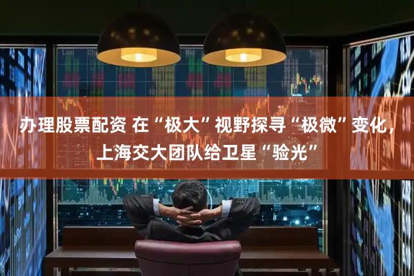 办理股票配资 在“极大”视野探寻“极微”变化，上海交大团队给卫星“验光”