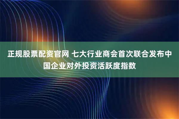 正规股票配资官网 七大行业商会首次联合发布中国企业对外投资活跃度指数