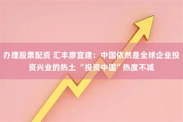 办理股票配资 汇丰廖宜建：中国依然是全球企业投资兴业的热土 “投资中国”热度不减