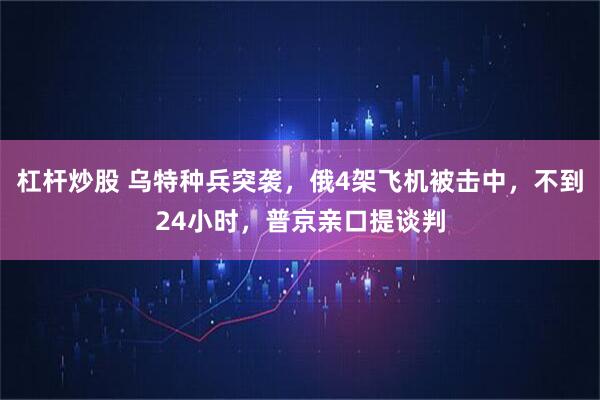 杠杆炒股 乌特种兵突袭，俄4架飞机被击中，不到24小时，普京亲口提谈判