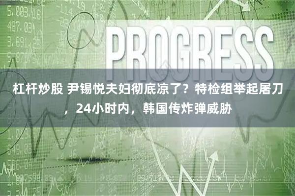 杠杆炒股 尹锡悦夫妇彻底凉了？特检组举起屠刀，24小时内，韩国传炸弹威胁