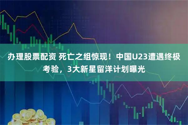 办理股票配资 死亡之组惊现！中国U23遭遇终极考验，3大新星留洋计划曝光