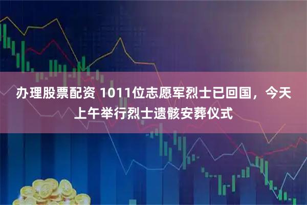 办理股票配资 1011位志愿军烈士已回国，今天上午举行烈士遗骸安葬仪式