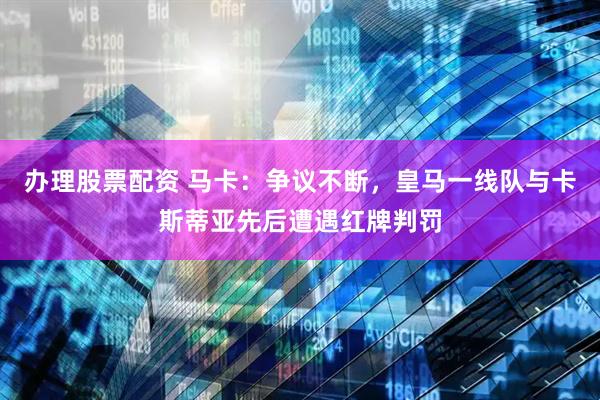 办理股票配资 马卡：争议不断，皇马一线队与卡斯蒂亚先后遭遇红牌判罚